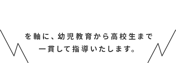 を軸に、幼児教育から高校生まで一貫して指導いたします。